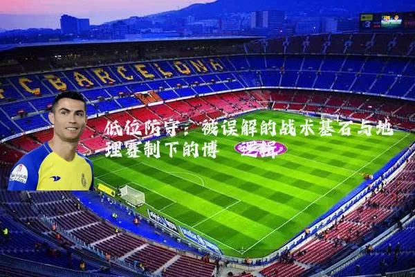 低位防守：被误解的战术基石与地理赛制下的博弈逻辑