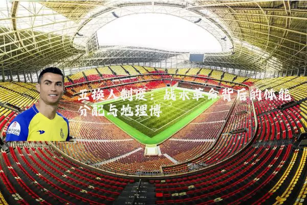 五换人制度：战术革命背后的体能分配与地理博弈