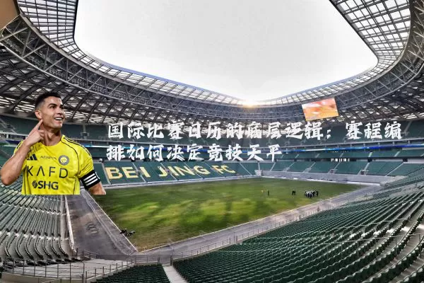 国际比赛日历的底层逻辑：赛程编排如何决定竞技天平